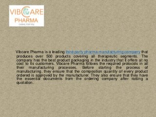 Vibcare Pharma is a leading third-party pharma manufacturing company that
produces over 500 products covering all therapeutic segments. The
company has the best product packaging in the industry that it offers at no
cost to its customers. Vibcare Pharma follows the required protocols in all
their manufacturing processes. Before starting the process of
manufacturing, they ensure that the composition quantity of every product
ordered is approved by the manufacturer. They also ensure that they have
the essential documents from the ordering company after raising a
quotation.
 