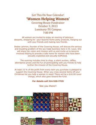 Get This On Your Calendar!
‘Women Helping Women’
Covering House Fundraiser
October 3, 2013
Luminary-TG Campus
7:00 PM
All women are invited to enjoy an evening of delicious
desserts, shopping for your favorite home party products, hanging out
with your friends and making new friends.
Dedee Lahmon, founder of the Covering House, will discuss the serious
and troubling problem of the sex trade business here in St. Louis. She
will share her vision and mission with us and invite us to become
involved helping to provide a safe home for women who have been
sexually exploited and sexually trafficked.
The evening includes time to shop, a silent auction, raffles,
attendance prizes and the fun of participating with you friends to help
further the mission of the Covering House.
At least 15 % of the profit from every item you purchase is pledged to
support the Covering House. When you cross several items off your
Christmas list you help a woman in need! There will be a $10.00 cover
charge, which also goes toward the fund.
For details call 314-520-7725
See you there!!
 