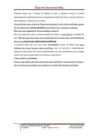 [Type the document title]

Podemos alegar que a crença do Miguel (e toda e qualquer crença) só estaria
adequadamente justificada se estivesse apoiada em razões tão fortes, que não existisse a
menor hipótese / dúvida de ela ser falsa
Assim diríamos que a crença de Miguel na proposição A não estaria justificada, porque
ele não poderia ter a certeza absoluta de que Joana viria a conseguir o emprego.
Mas será esta exigência de certeza absoluta razoável?
Ora, esta forma de evitar os contra-exemplos de Gettier é insatisfatória na medida em
que exige que para uma crença estar justificada tem de excluir toda a possibilidade de
erro, ou seja tem de estar infalivelmente justificada
A aceitação desta tese, esta teria como consequência termos de admitir que quase
nenhuma das nossas crenças estaria justificada, uma vez que não é completamente
impossível que muitos dos nossos conhecimentos (em que acreditamos), por exemplo
relativos ao nosso sistema solar e ao universo, sejam falsos.
Como resolver o problema?
Teremos que admitir que uma crença pode estar justificada e mesmo assim ser falsa, o
que é o mesmo que reconhecer que podemos ter crenças falivelmente justificadas.




     2   ESCOLA SECUNDÁRIA RAINHA D. LEONOR                           Ano Lectivo 2012/2013
         FILOSOFIA               11ºANO - Turmas 1ª, 4ª e 5ª        Profª. Manuela Bastos
 