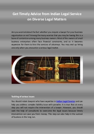 Get Timely Advice from Indian Legal Service
on Diverse Legal Matters
Are you worried about the fact whether you require a lawyer for your business
organization or not? Among the many worries that you may be having this is a
bone of contention among many business owners. Most of the owners of small
business enterprises often face financial constraints, and so it becomes
expensive for them to hire the services of attorneys. You may end up hiring
one only when you encounter a serious legal matter.
Tackling of serious issues
You should retain lawyers who have expertise in Indian Legal Service and can
help you address complex liability issue with panache. It is true that at every
step you will not require the intervention of a lawyer. However, you should
seek the help of consultants to overcome the legal issues because timely
intervention can save you from money. This step can also help in the survival
of business in the long run.
 