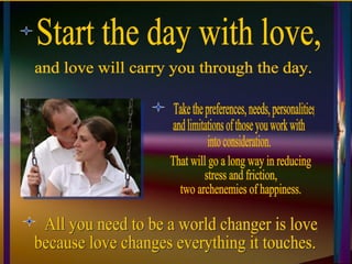 Start the day with love,  Take the preferences, needs, personalities,  and limitations of those you work with  into consideration.  All you need to be a world changer is love,  because love changes everything it touches. and love will carry you through the day. That will go a long way in reducing  stress and friction, two archenemies of happiness. 