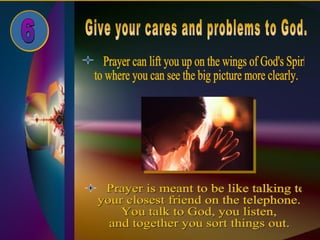 Give your cares and problems to God. 6 Prayer can lift you up on the wings of God's Spirit  to where you can see the big picture more clearly. Prayer is meant to be like talking to  your closest friend on the telephone.  You talk to God, you listen,  and together you sort things out. 
