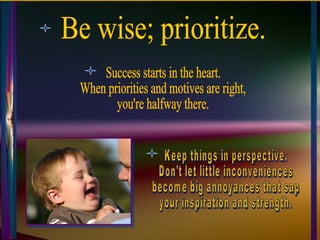 Be wise; prioritize. Success starts in the heart.  When priorities and motives are right,  you're halfway there. Keep things in perspective.  Don't let little inconveniences  become big annoyances that sap  your inspiration and strength. 