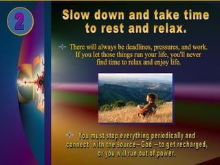 Slow down and take time  to rest and relax. 2 There will always be deadlines, pressures, and work.  If you let those things run your life, you'll never  find time to relax and enjoy life. You must stop everything periodically and  connect  with the source—God —to get recharged,  or you will run out of power. 