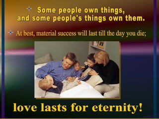 Some people own things,  and some people's things own them. At best, material success will last till the day you die; love lasts for eternity! 