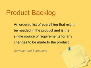 Product Backlog
An ordered list of everything that might
be needed in the product and is the
single source of requirements for any
changes to be made to the product.
Scwaber and Sutherland

 
