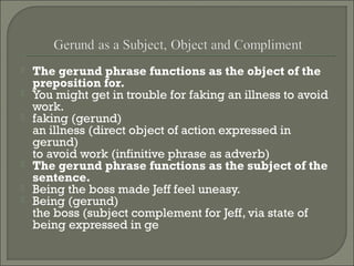 







The gerund phrase functions as the object of the
preposition for.
You might get in trouble for faking an illness to avoid
work.
faking (gerund)
an illness (direct object of action expressed in
gerund)
to avoid work (infinitive phrase as adverb)
The gerund phrase functions as the subject of the
sentence.
Being the boss made Jeff feel uneasy.
Being (gerund)
the boss (subject complement for Jeff, via state of
being expressed in ge

 