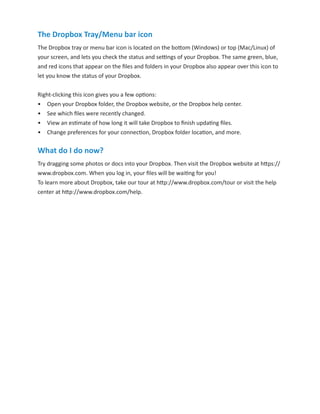 The Dropbox Tray/Menu bar icon
The Dropbox tray or menu bar icon is located on the bottom (Windows) or top (Mac/Linux) of
your screen, and lets you check the status and settings of your Dropbox. The same green, blue,
and red icons that appear on the ﬁles and folders in your Dropbox also appear over this icon to
let you know the status of your Dropbox.
Right-clicking this icon gives you a few options:
•	 Open your Dropbox folder, the Dropbox website, or the Dropbox help center.
•	 See which ﬁles were recently changed.
•	 View an estimate of how long it will take Dropbox to finish updating files.
•	 Change preferences for your connection, Dropbox folder location, and more.

What do I do now?
Try dragging some photos or docs into your Dropbox. Then visit the Dropbox website at https://
www.dropbox.com. When you log in, your files will be waiting for you!
To learn more about Dropbox, take our tour at http://www.dropbox.com/tour or visit the help
center at http://www.dropbox.com/help.

 