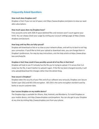 Frequently Asked Questions
How much does Dropbox cost?
Dropbox is free! If you run out of space, visit https://www.dropbox.com/plans to view our available subscriptions.
How much space does my Dropbox have?
Free accounts come with 2GB of space (deleted ﬁles and revisions won’t count against your
limit). You can always check your usage by visiting your account settings page at https://www.
dropbox.com/account.
How long until my ﬁles are fully synced?
Dropbox will download as fast or as slow as your network allows, and will try its best to not hog
your connection. If you’d like to limit your upload or download rates, you can change them in
Dropbox’s preferences. For step by step instructions, visit the help article at https://www.dropbox.com/help/26.
Dropbox is fast! How could it have possibly synced all of my ﬁles in that time?
Dropbox will look to see if it already has the ﬁle you’re trying to upload. If it senses that it already has the file, it won’t bother to upload it again. If the ﬁle has been changed recently, it will
only upload/download the changes rather than the whole thing.
How secure is Dropbox?
Dropbox takes the security of your files and of our software very seriously. Dropbox uses Secure
Socket Layer (SSL) and AES-256 encryption. AES-256 is the same encryption standard used by
banks to secure customer data.
Can I access Dropbox on my mobile device?
The Dropbox App is available for iPhone, iPad, Android, and Blackberry. To install Dropbox on
your mobile device, visit http://www.dropbox.com/anywhere. You can also get to your Dropbox
at any time by visiting http://www.dropbox.com from your phone.

 
