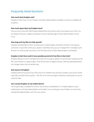 Frequently Asked Questions
How much does Dropbox cost?
Dropbox is free! If you run out of space, visit https://www.dropbox.com/plans to view our available subscriptions.
How much space does my Dropbox have?
Free accounts come with 2GB of space (deleted ﬁles and revisions won’t count against your limit). You
can always check your usage by visiting your account settings page at https://www.dropbox.com/account.
How long until my ﬁles are fully synced?
Dropbox will download as fast or as slow as your network allows, and will try its best to not hog your
connection. If you’d like to limit your upload or download rates, you can change them in Dropbox’s preferences. For step by step instructions, visit the help article at https://www.dropbox.com/help/26.
Dropbox is fast! How could it have possibly synced all of my ﬁles in that time?
Dropbox will look to see if it already has the ﬁle you’re trying to upload. If it senses that it already has the
file, it won’t bother to upload it again. If the ﬁle has been changed recently, it will only upload/download
the changes rather than the whole thing.
How secure is Dropbox?
Dropbox takes the security of your files and of our software very seriously. Dropbox uses Secure Socket
Layer (SSL) and AES-256 encryption. AES-256 is the same encryption standard used by banks to secure
customer data.
Can I access Dropbox on my mobile device?
The Dropbox App is available for iPhone, iPad, Android, and Blackberry. To install Dropbox on your
mobile device, visit http://www.dropbox.com/mobile. You can also get to your Dropbox at any time by
visiting http://www.dropbox.com from your phone.

 