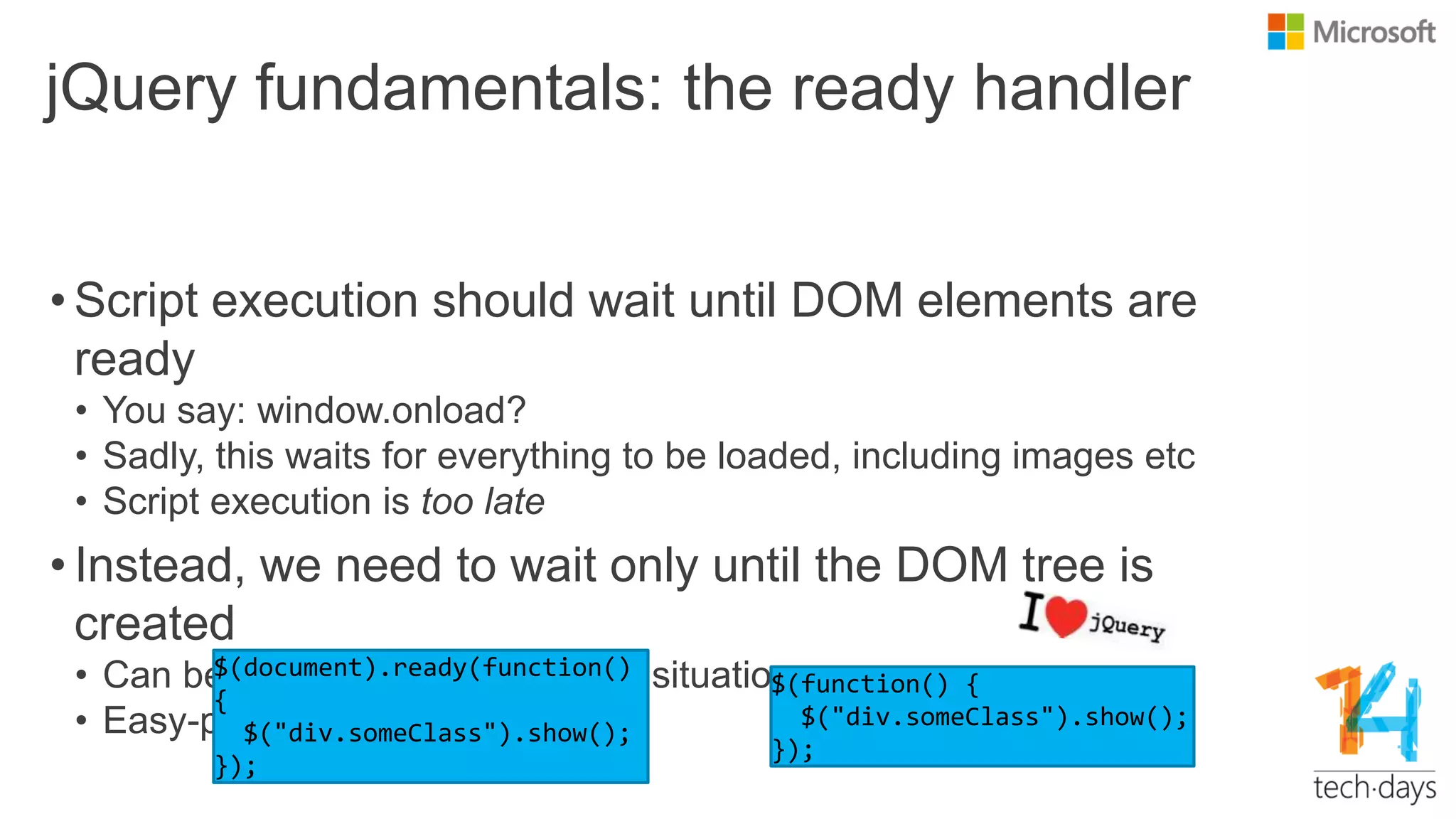 jQuery fundamentals: the ready handler
• Script execution should wait until DOM elements are
ready
• You say: window.onload?
• Sadly, this waits for everything to be loaded, including images etc
• Script execution is too late
• Instead, we need to wait only until the DOM tree is
created
• Can be difficult in cross-browser situations
• Easy-peasy with jQuery
 