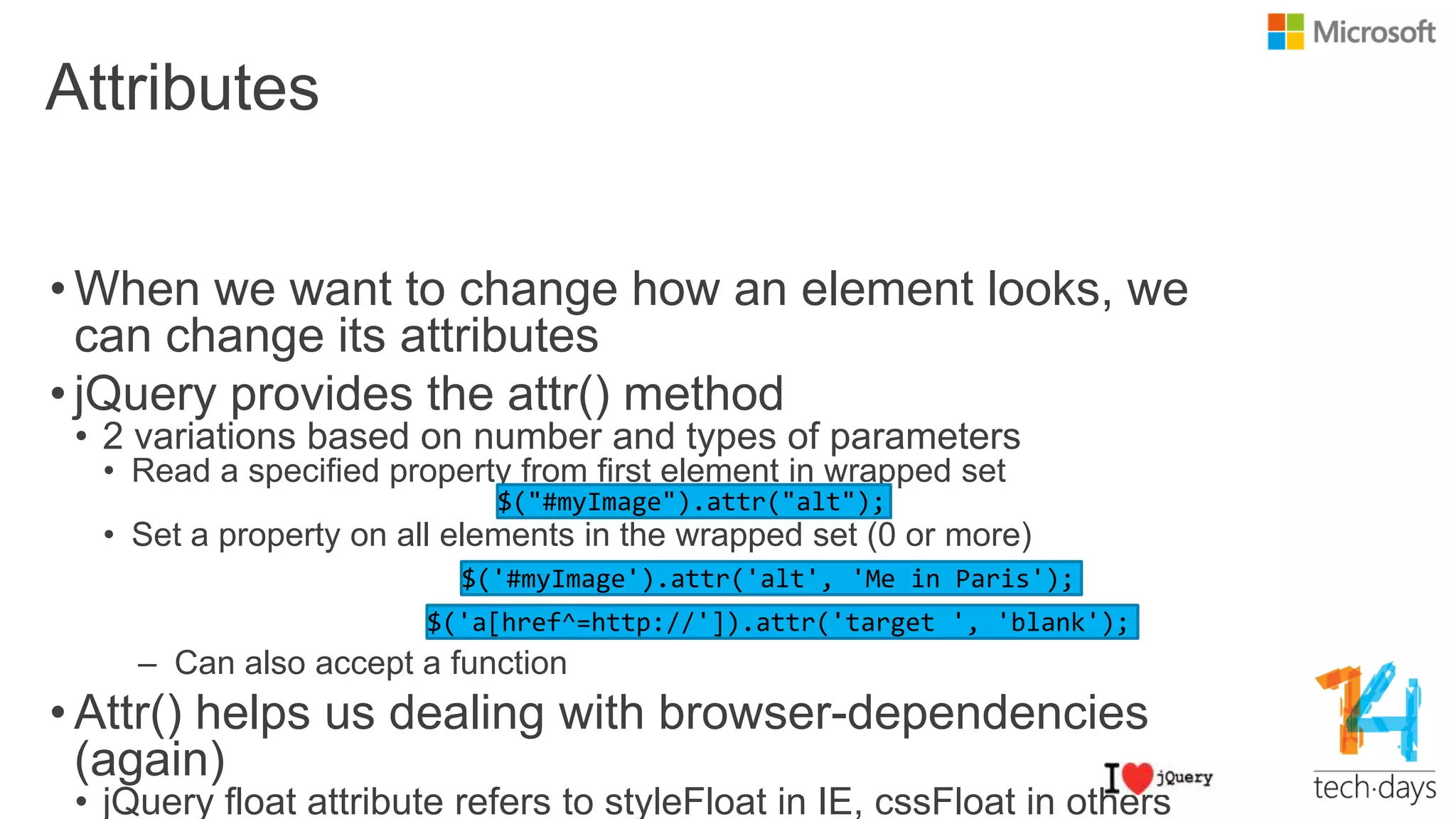 Attributes
• When we want to change how an element looks, we
can change its attributes
• jQuery provides the attr() method
• 2 variations based on number and types of parameters
• Read a specified property from first element in wrapped set
• Set a property on all elements in the wrapped set (0 or more)
– Can also accept a function
• Attr() helps us dealing with browser-dependencies
(again)
• jQuery float attribute refers to styleFloat in IE, cssFloat in others
 