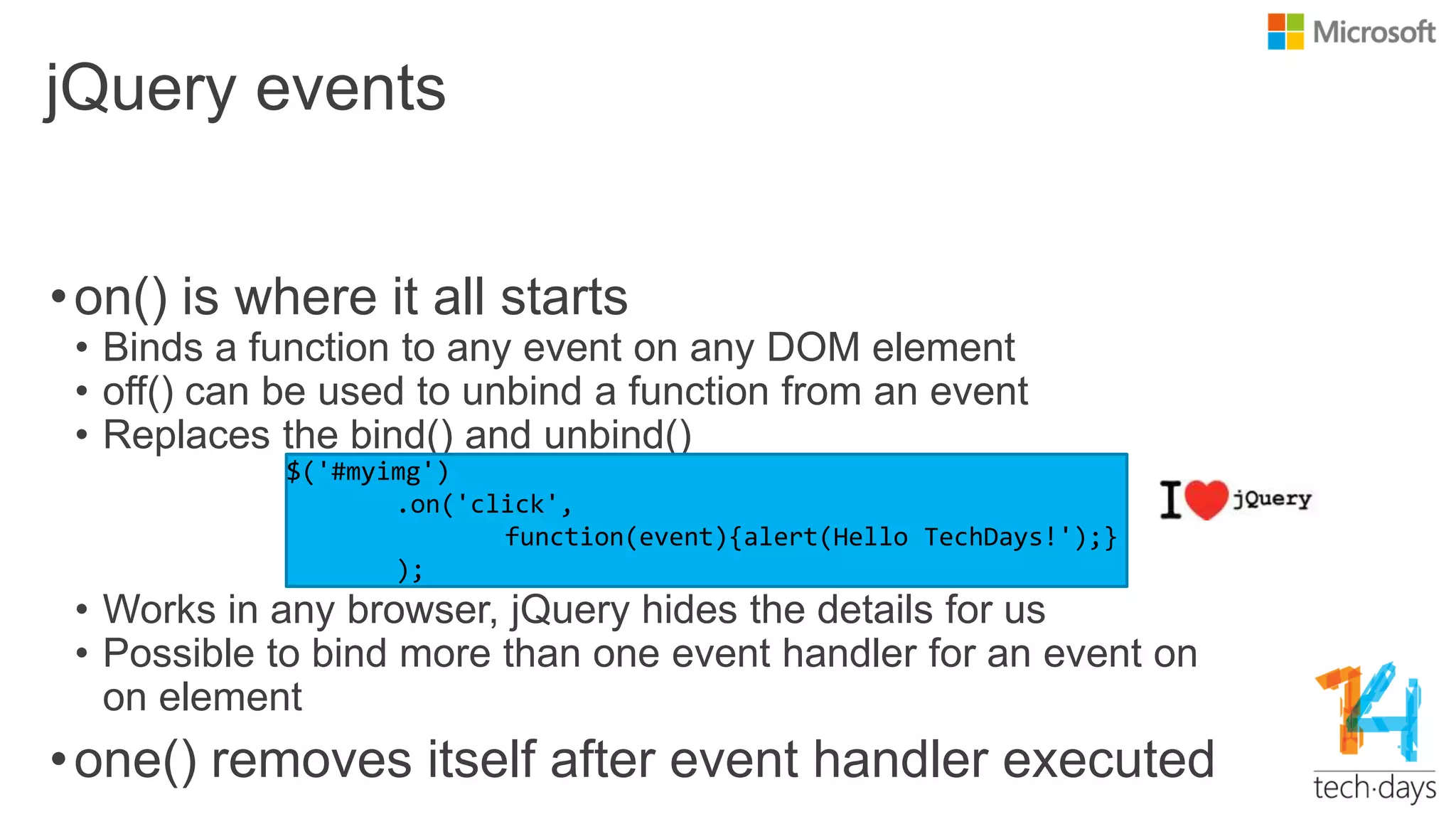 jQuery events
•on() is where it all starts
• Binds a function to any event on any DOM element
• off() can be used to unbind a function from an event
• Replaces the bind() and unbind()
• Works in any browser, jQuery hides the details for us
• Possible to bind more than one event handler for an event on
on element
•one() removes itself after event handler executed
 