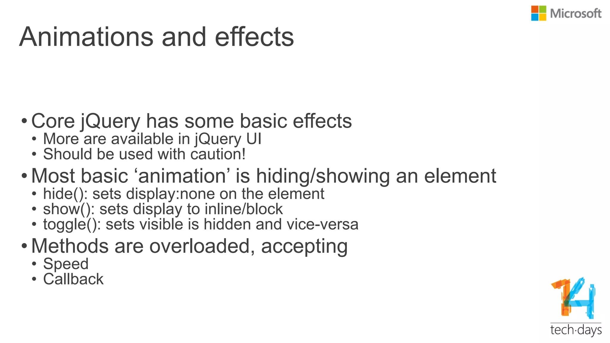 Animations and effects
• Core jQuery has some basic effects
• More are available in jQuery UI
• Should be used with caution!
• Most basic „animation‟ is hiding/showing an element
• hide(): sets display:none on the element
• show(): sets display to inline/block
• toggle(): sets visible is hidden and vice-versa
• Methods are overloaded, accepting
• Speed
• Callback
 