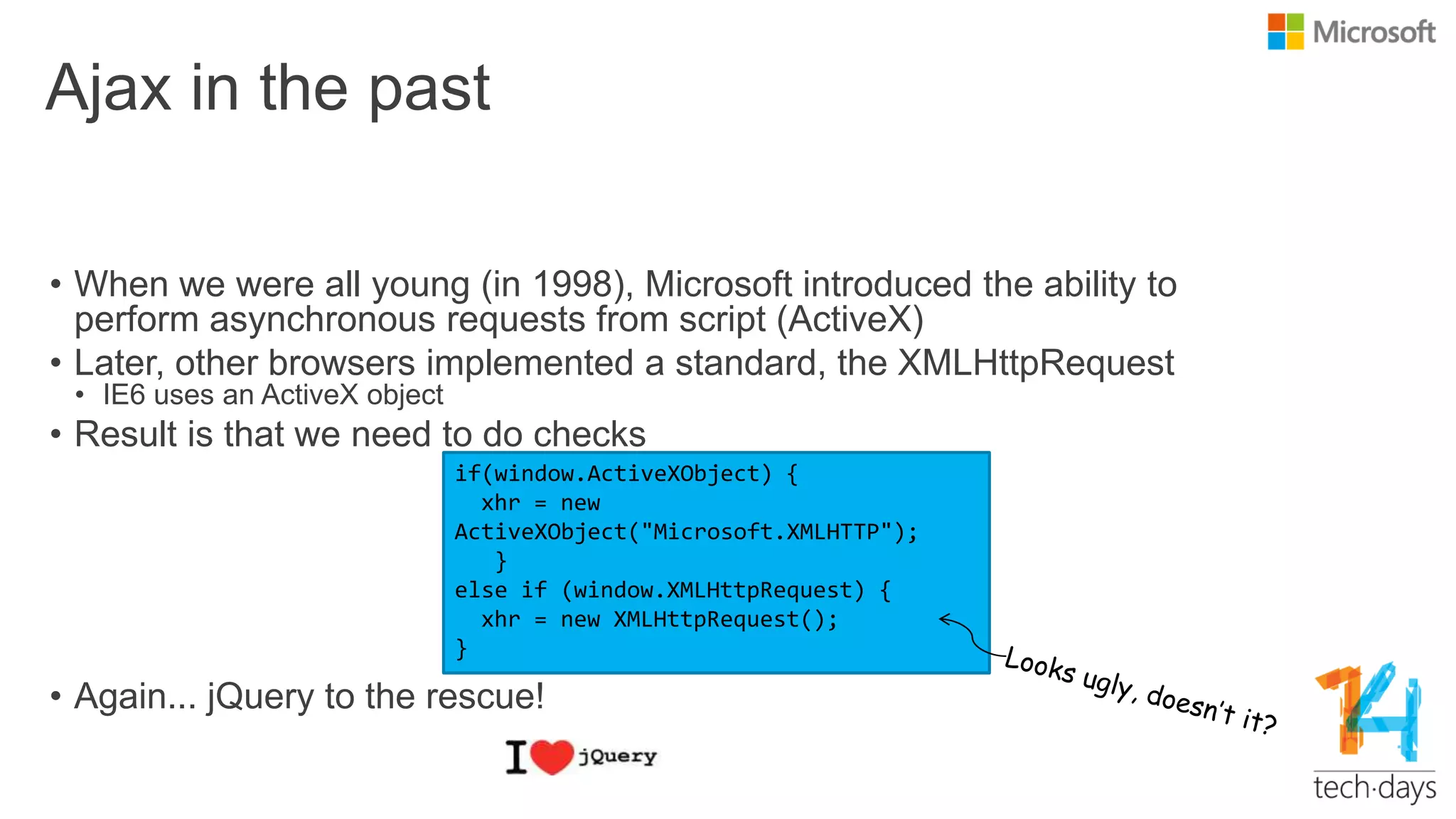 Ajax in the past
• When we were all young (in 1998), Microsoft introduced the ability to
perform asynchronous requests from script (ActiveX)
• Later, other browsers implemented a standard, the XMLHttpRequest
• IE6 uses an ActiveX object
• Result is that we need to do checks
• Again... jQuery to the rescue!
if(window.ActiveXObject) {
xhr = new
ActiveXObject("Microsoft.XMLHTTP");
}
else if (window.XMLHttpRequest) {
xhr = new XMLHttpRequest();
}
 