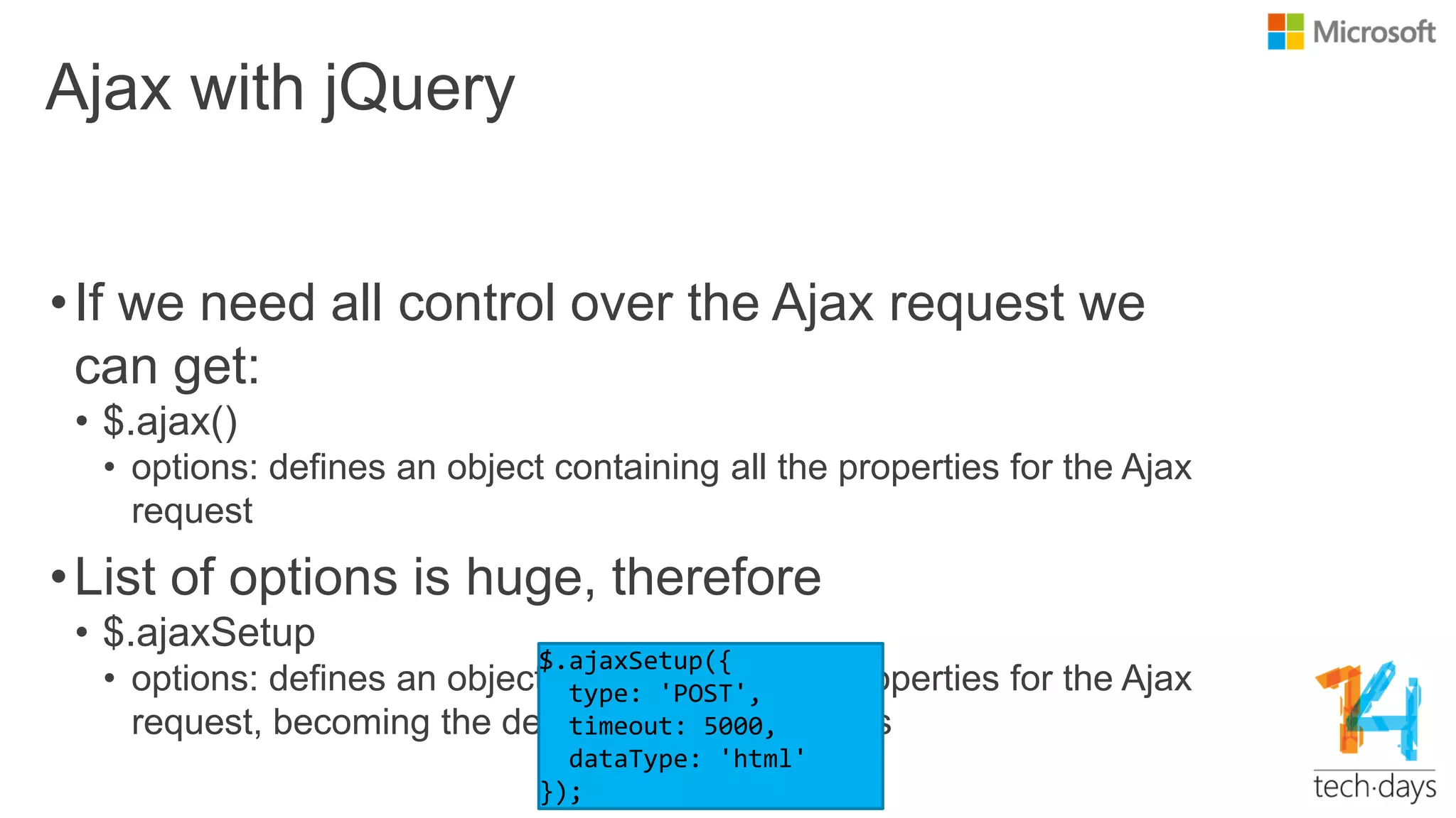 Ajax with jQuery
•If we need all control over the Ajax request we
can get:
• $.ajax()
• options: defines an object containing all the properties for the Ajax
request
•List of options is huge, therefore
• $.ajaxSetup
• options: defines an object containing all the properties for the Ajax
request, becoming the default for Ajax requests
 