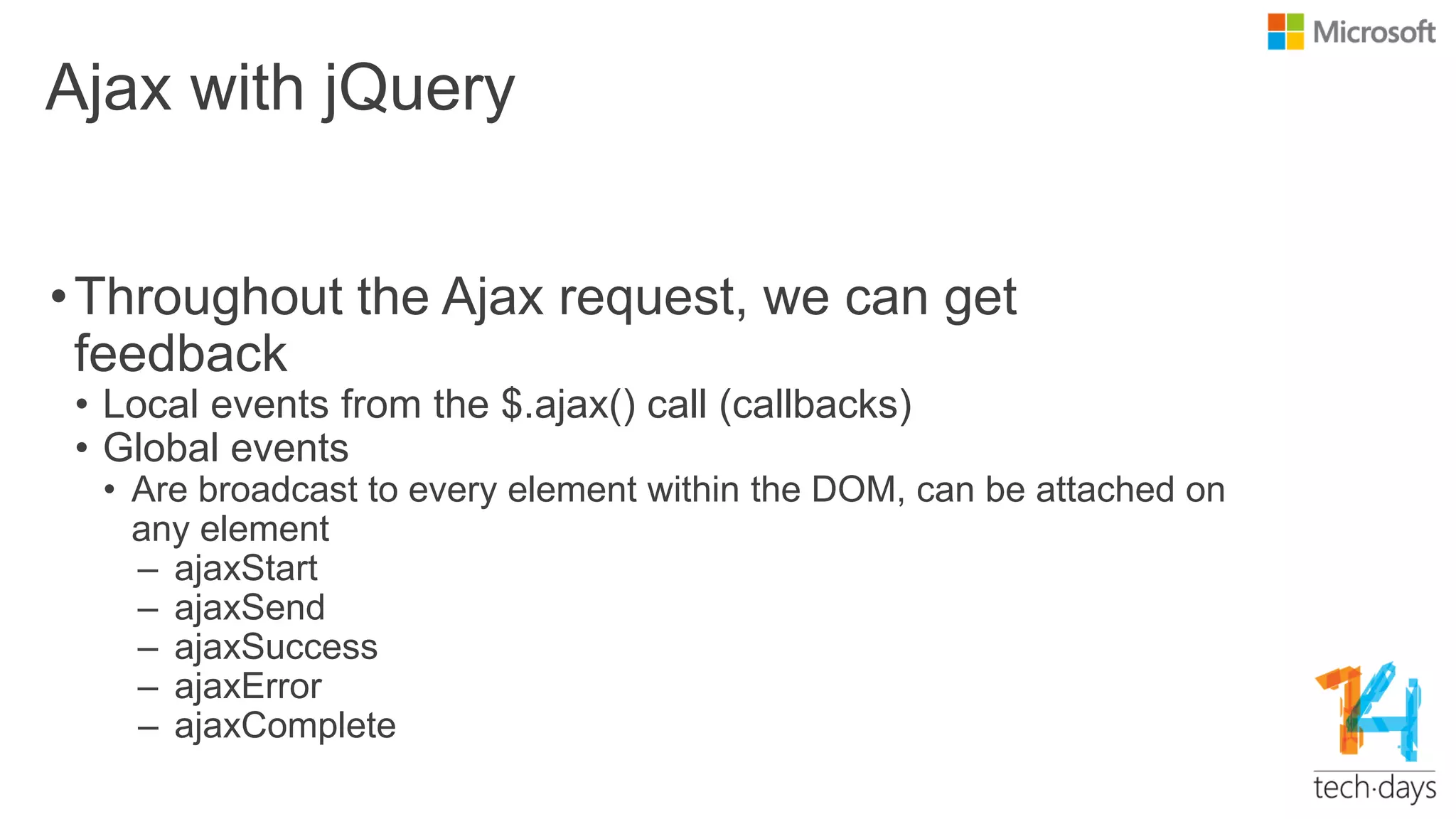 Ajax with jQuery
•Throughout the Ajax request, we can get
feedback
• Local events from the $.ajax() call (callbacks)
• Global events
• Are broadcast to every element within the DOM, can be attached on
any element
– ajaxStart
– ajaxSend
– ajaxSuccess
– ajaxError
– ajaxComplete
 