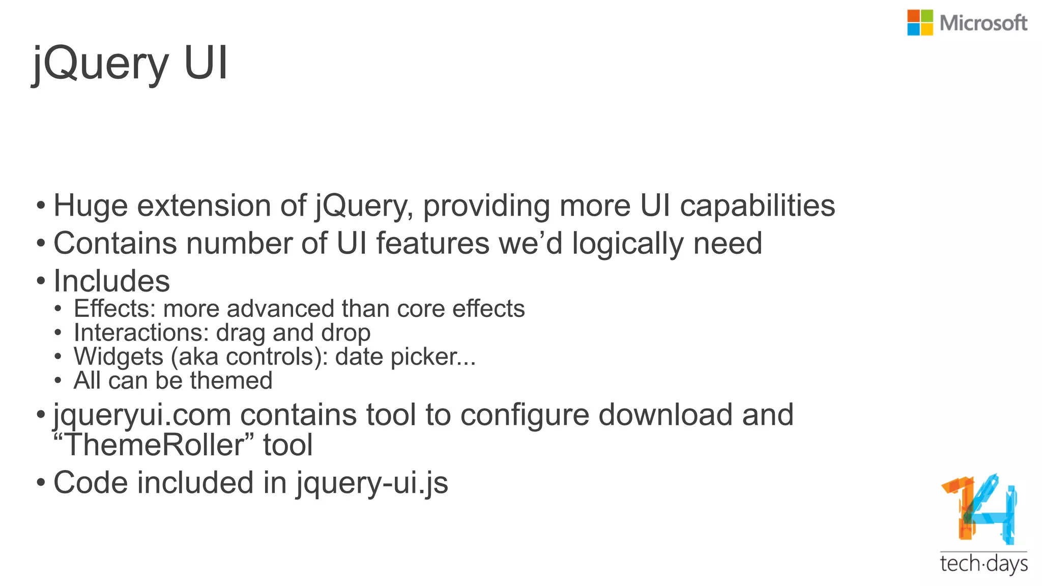 jQuery UI
• Huge extension of jQuery, providing more UI capabilities
• Contains number of UI features we‟d logically need
• Includes
• Effects: more advanced than core effects
• Interactions: drag and drop
• Widgets (aka controls): date picker...
• All can be themed
• jqueryui.com contains tool to configure download and
“ThemeRoller” tool
• Code included in jquery-ui.js
 