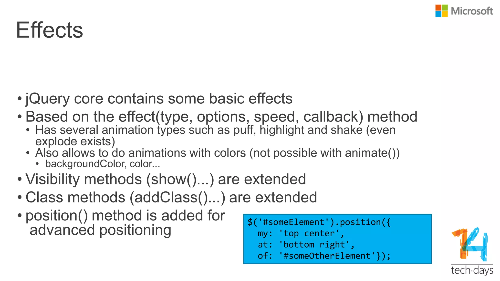 Effects
• jQuery core contains some basic effects
• Based on the effect(type, options, speed, callback) method
• Has several animation types such as puff, highlight and shake (even
explode exists)
• Also allows to do animations with colors (not possible with animate())
• backgroundColor, color...
• Visibility methods (show()...) are extended
• Class methods (addClass()...) are extended
• position() method is added for
advanced positioning
$('#someElement').position({
my: 'top center',
at: 'bottom right',
of: '#someOtherElement'});
 