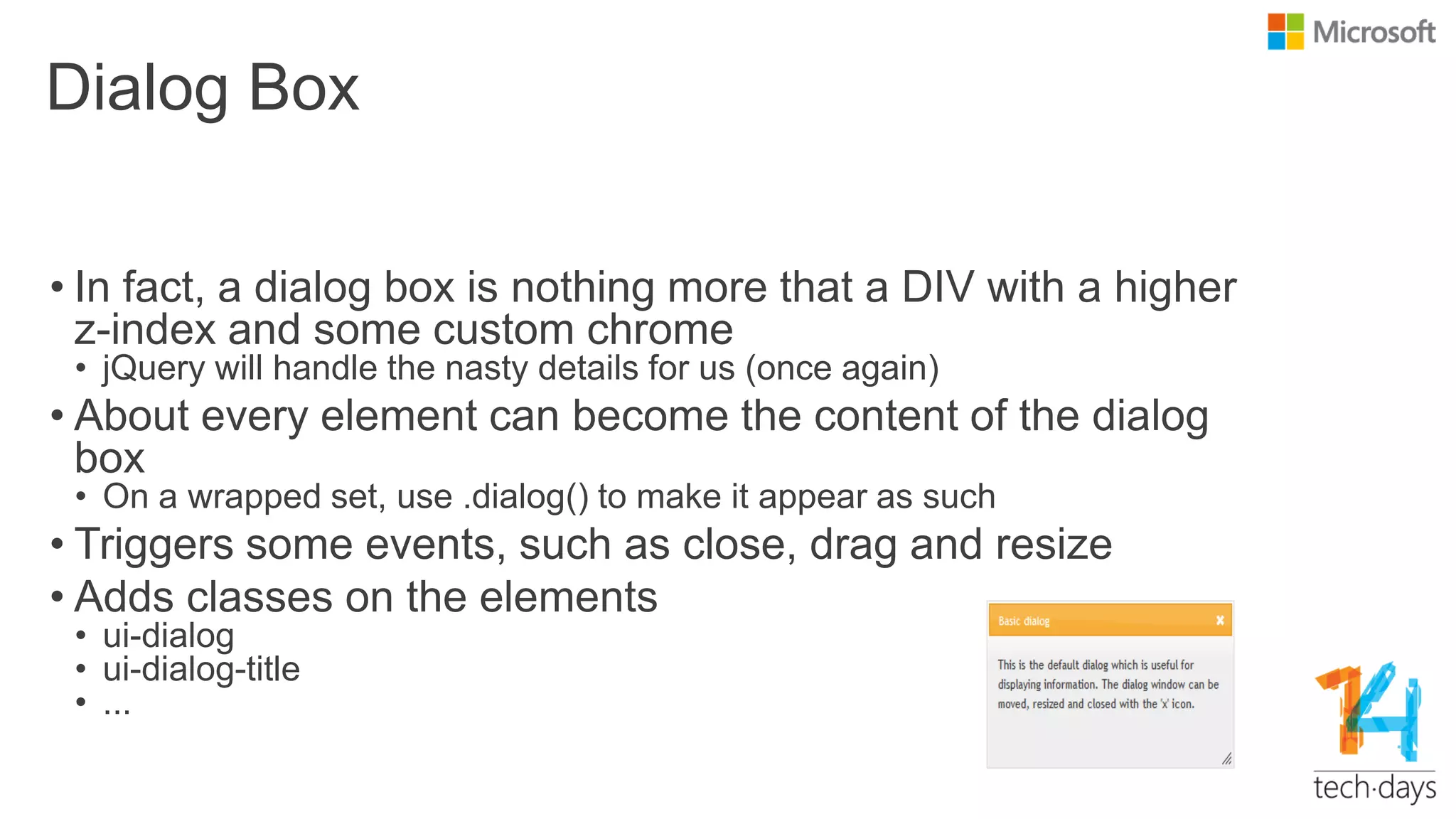 Dialog Box
• In fact, a dialog box is nothing more that a DIV with a higher
z-index and some custom chrome
• jQuery will handle the nasty details for us (once again)
• About every element can become the content of the dialog
box
• On a wrapped set, use .dialog() to make it appear as such
• Triggers some events, such as close, drag and resize
• Adds classes on the elements
• ui-dialog
• ui-dialog-title
• ...
 