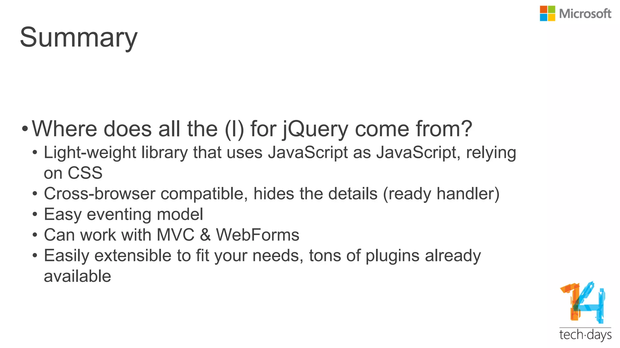 Summary
•Where does all the (l) for jQuery come from?
• Light-weight library that uses JavaScript as JavaScript, relying
on CSS
• Cross-browser compatible, hides the details (ready handler)
• Easy eventing model
• Can work with MVC & WebForms
• Easily extensible to fit your needs, tons of plugins already
available
 