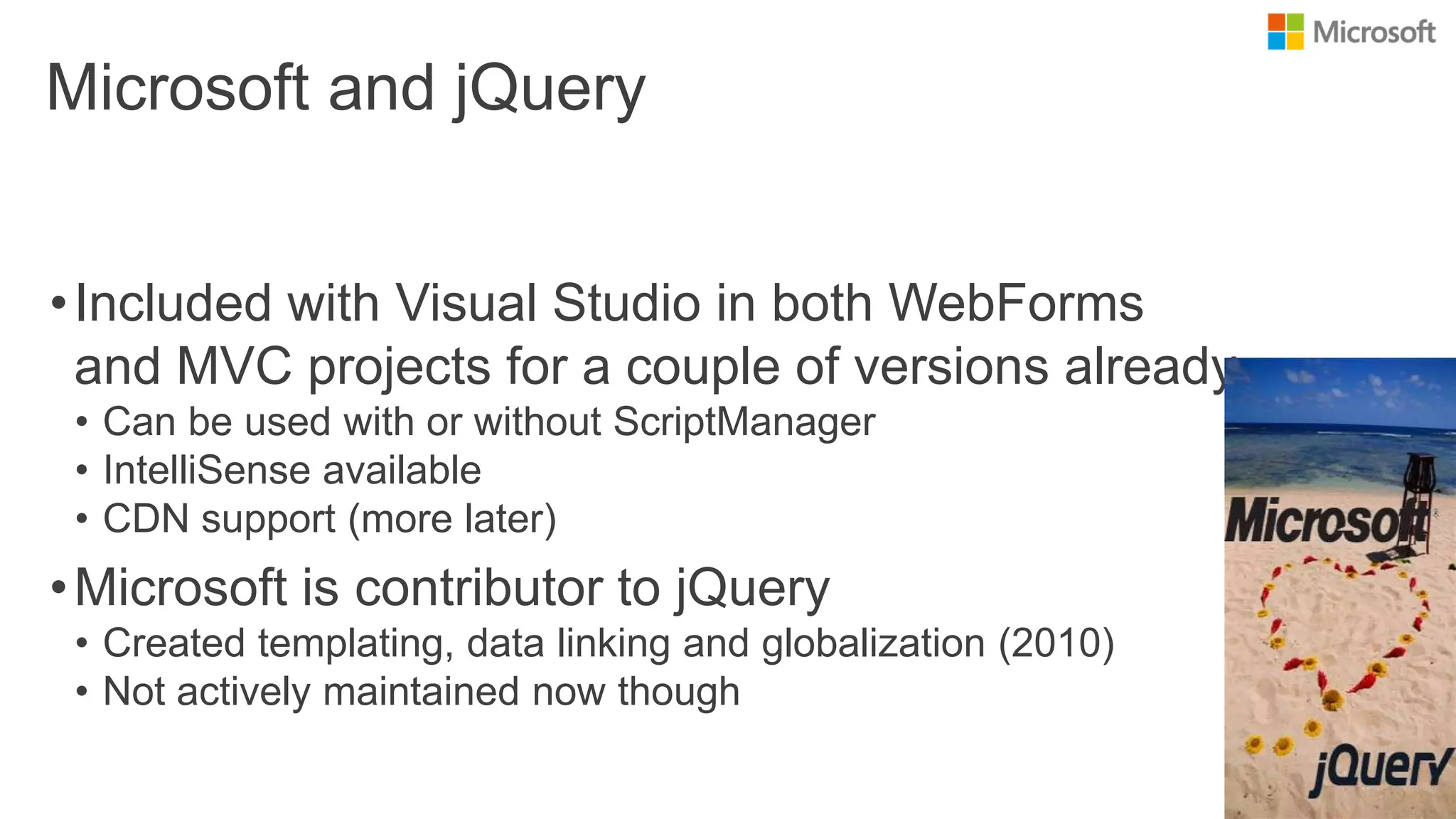 Microsoft and jQuery
•Included with Visual Studio in both WebForms
and MVC projects for a couple of versions already
• Can be used with or without ScriptManager
• IntelliSense available
• CDN support (more later)
•Microsoft is contributor to jQuery
• Created templating, data linking and globalization (2010)
• Not actively maintained now though
 