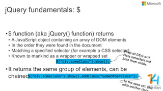 jQuery fundamentals: $
•$ function (aka jQuery() function) returns
• A JavaScript object containing an array of DOM elements
• In the order they were found in the document
• Matching a specified selector (for example a CSS selector)
• Known to mankind as a wrapper or wrapped set
•It returns the same group of elements, can be
chained
 
