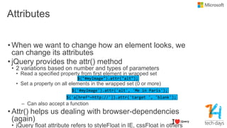 Attributes
• When we want to change how an element looks, we
can change its attributes
• jQuery provides the attr() method
• 2 variations based on number and types of parameters
• Read a specified property from first element in wrapped set
• Set a property on all elements in the wrapped set (0 or more)
– Can also accept a function
• Attr() helps us dealing with browser-dependencies
(again)
• jQuery float attribute refers to styleFloat in IE, cssFloat in others
 