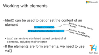 Working with elements
•html() can be used to get or set the content of an
element
• text() can retrieve combined textual content of all
elements, including their children
•If the elements are form elements, we need to use
val()
$('input:checkbox:checked').val();
$('#mydiv').html();
 
