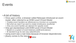 Events
• A bit of history
• Once upon a time, a browser called Netscape introduced an event
model, often referred to as DOM Level 0 Event Model
• Creates event handlers as references to a function on a property
• Not what we need if we want to create Unobtrusive JavaScript
• Only one event handler per element for specific event
• Only got standardized until DOM Level 2 Event Model
• Based on a system of event listeners (addEventListener)
• IE decided to go its own way (attachEvent)
• Using event was a real mess because of browser dependencies
• jQuery comes to the rescue
 