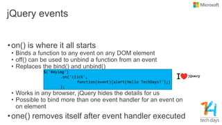 jQuery events
•on() is where it all starts
• Binds a function to any event on any DOM element
• off() can be used to unbind a function from an event
• Replaces the bind() and unbind()
• Works in any browser, jQuery hides the details for us
• Possible to bind more than one event handler for an event on
on element
•one() removes itself after event handler executed
 
