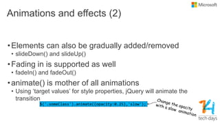 Animations and effects (2)
•Elements can also be gradually added/removed
• slideDown() and slideUp()
•Fading in is supported as well
• fadeIn() and fadeOut()
•animate() is mother of all animations
• Using „target values‟ for style properties, jQuery will animate the
transition
 