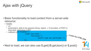 Ajax with jQuery
• Basic functionality to load content from a server-side
resource:
• load()
• url
• parameters: data to be passed (string, object...). If provided, a POST is
executed, otherwise a GET
• callback (optional)
• Next to load, we can also use $.get()/$.getJson() or $.post()
$('#someDiv')
.load('test.html',
function() {
alert('Load was performed.');
});
 