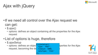 Ajax with jQuery
•If we need all control over the Ajax request we
can get:
• $.ajax()
• options: defines an object containing all the properties for the Ajax
request
•List of options is huge, therefore
• $.ajaxSetup
• options: defines an object containing all the properties for the Ajax
request, becoming the default for Ajax requests
 