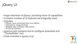 jQuery UI
• Huge extension of jQuery, providing more UI capabilities
• Contains number of UI features we‟d logically need
• Includes
• Effects: more advanced than core effects
• Interactions: drag and drop
• Widgets (aka controls): date picker...
• All can be themed
• jqueryui.com contains tool to configure download and
“ThemeRoller” tool
• Code included in jquery-ui.js
 