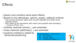 Effects
• jQuery core contains some basic effects
• Based on the effect(type, options, speed, callback) method
• Has several animation types such as puff, highlight and shake (even
explode exists)
• Also allows to do animations with colors (not possible with animate())
• backgroundColor, color...
• Visibility methods (show()...) are extended
• Class methods (addClass()...) are extended
• position() method is added for
advanced positioning
$('#someElement').position({
my: 'top center',
at: 'bottom right',
of: '#someOtherElement'});
 