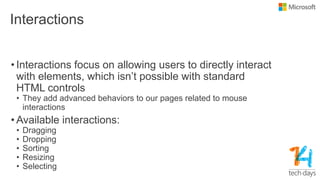Interactions
• Interactions focus on allowing users to directly interact
with elements, which isn‟t possible with standard
HTML controls
• They add advanced behaviors to our pages related to mouse
interactions
• Available interactions:
• Dragging
• Dropping
• Sorting
• Resizing
• Selecting
 