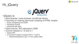 Hi, jQuery
• jQuery is
• Most popular, cross-browser JavaScript library
• Focusing on making client-side scripting of HTML simpler
• Easy navigating the DOM
• Handling events
• Working with Ajax
• Open-source, first released in 2006
• Current release is 1.9 and 2.1
• Same API
• 2.X branch doesn‟t support IE 6, 7 and 8
– Recommended to use 1.X for public sites
 