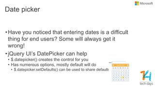 Date picker
•Have you noticed that entering dates is a difficult
thing for end users? Some will always get it
wrong!
•jQuery UI‟s DatePicker can help
• $.datepicker() creates the control for you
• Has numerous options, mostly default will do
• $.datepicker.setDefaults() can be used to share defaults
 