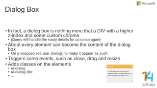 Dialog Box
• In fact, a dialog box is nothing more that a DIV with a higher
z-index and some custom chrome
• jQuery will handle the nasty details for us (once again)
• About every element can become the content of the dialog
box
• On a wrapped set, use .dialog() to make it appear as such
• Triggers some events, such as close, drag and resize
• Adds classes on the elements
• ui-dialog
• ui-dialog-title
• ...
 