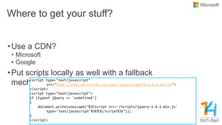 Where to get your stuff?
•Use a CDN?
• Microsoft
• Google
•Put scripts locally as well with a fallback
mechanism<script type="text/javascript"
src="http://ajax.microsoft.com/ajax/jquery/jquery-1.4.2.min.js">
</script>
<script type="text/javascript">
if (typeof jQuery == 'undefined')
{
document.write(unescape("%3Cscript src='/Scripts/jquery-1.4.2.min.js'
type='text/javascript'%3E%3C/script%3E"));
}
</script>
 