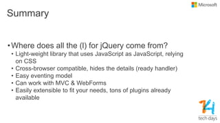 Summary
•Where does all the (l) for jQuery come from?
• Light-weight library that uses JavaScript as JavaScript, relying
on CSS
• Cross-browser compatible, hides the details (ready handler)
• Easy eventing model
• Can work with MVC & WebForms
• Easily extensible to fit your needs, tons of plugins already
available
 