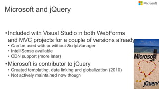 Microsoft and jQuery
•Included with Visual Studio in both WebForms
and MVC projects for a couple of versions already
• Can be used with or without ScriptManager
• IntelliSense available
• CDN support (more later)
•Microsoft is contributor to jQuery
• Created templating, data linking and globalization (2010)
• Not actively maintained now though
 
