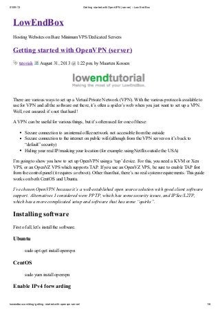 01/09/13

Getting started with OpenVPN (server) – Low End Box

LowEndBox
Hosting Websites on Bare Minimum VPS/Dedicated Servers

Getting started with OpenVPN (server)
tutorials

August 31, 2013 @ 1:22 pm, by Maarten Kossen

There are various ways to set up a Virtual Private Network (VPN). With the various protocols available to
use for VPN and all the software out there, it’s often a spider’s web when you just want to set up a VPN.
Well, rest assured: it’s not that hard!
A VPN can be useful for various things, but it’s often used for one of these:
Secure connection to an internal office network not accessible from the outside
Secure connection to the internet on public wifi (although from the VPN server on it’s back to
“default” security)
Hiding your real IP/masking your location (for example: using Netflix outside the USA)
I’m going to show you how to set up OpenVPN using a ‘tap’ device. For this, you need a KVM or Xen
VPS, or an OpenVZ VPS which supports TAP. If you use an OpenVZ VPS, be sure to enable TAP first
from the control panel (it requires a reboot). Other than that, there’s no real system requirements. This guide
works on both CentOS and Ubuntu.
I’ve chosen OpenVPN because it’s a well-established open source solution with good client software
support. Alternatives I considered were PPTP, which has some security issues, and IPSec/L2TP,
which has a more complicated setup and software that has some “quirks”.

Installing software
First of all, let’s install the software.

Ubuntu
sudo apt-get install openvpn

CentOS
sudo yum install openvpn

Enable IPv4 forwarding
lowendbox.com/blog/getting-started-with-openvpn-server/

1/8

 