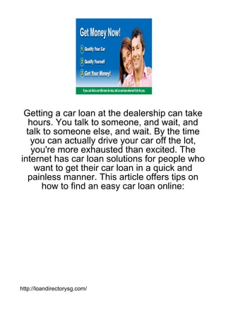 Getting a car loan at the dealership can take
   hours. You talk to someone, and wait, and
  talk to someone else, and wait. By the time
   you can actually drive your car off the lot,
    you're more exhausted than excited. The
internet has car loan solutions for people who
     want to get their car loan in a quick and
   painless manner. This article offers tips on
      how to find an easy car loan online:




http://loandirectorysg.com/
 