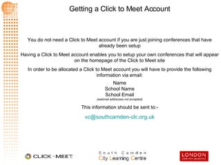 You do not need a Click to Meet account if you are just joining conferences that have already been setup Having a Click to Meet account enables you to setup your own conferences that will appear on the homepage of the Click to Meet site In order to be allocated a Click to Meet account you will have to provide the following information via email: Name School Name School Email (webmail addresses not accepted) This information should be sent to:- [email_address] 