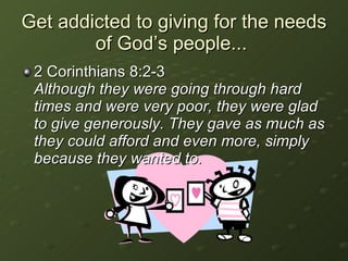 Get addicted to giving for the needs of God’s people...  2 Corinthians 8:2-3  Although they were going through hard times and were very poor, they were glad to give generously. They gave as much as they could afford and even more, simply because they wanted to. 