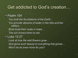 Get addicted to God’s creation… Psalm 104 You built the foundations of the Earth… You provide streams of water in the hills and the valleys… Birds build their nests in trees… The sun knows when to set.. Luke 12:27 Look at how the wild flowers grow… God gives such beauty to everything that grows… Won’t he do even more for you? 