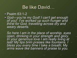 Be like David… Psalm 63:1-2  God—you're my God! I can't get enough of you!  I've worked up such hunger and thirst for God, travelling across dry and weary deserts.  So here I am in the place of worship, eyes open, drinking in your strength and glory. In your generous love I am really living at last! My lips brim praises like fountains. I bless you every time I take a breath; My arms wave like banners of praise to you. 