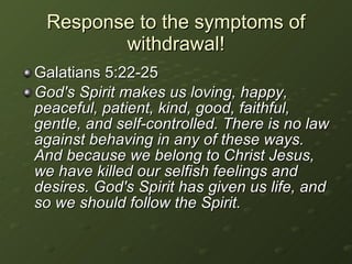 Galatians 5:22-25 God's Spirit makes us loving, happy, peaceful, patient, kind, good, faithful, gentle, and self-controlled. There is no law against behaving in any of these ways. And because we belong to Christ Jesus, we have killed our selfish feelings and desires. God's Spirit has given us life, and so we should follow the Spirit.   Response to the symptoms of withdrawal! 
